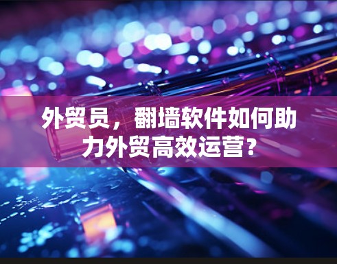 外贸员,翻墙软件如何助力外贸高效运营? 外贸员,翻墙软件如何助力外贸高效运营?
