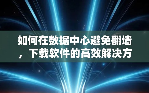 如何在数据中心避免翻墙，下载软件的高效解决方案