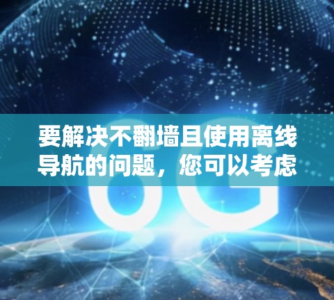 要解决不翻墙且使用离线导航的问题,您可以考虑以下几种方法 要解决不翻墙且使用离线导航的问题,您可以考虑以下几种方法