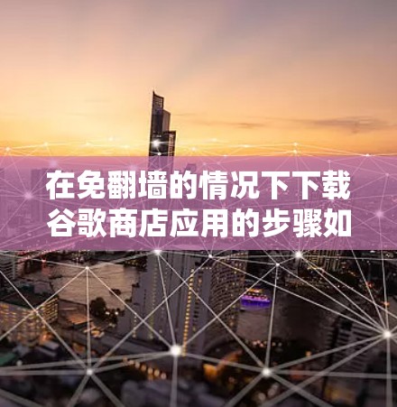 在免翻墙的情况下下载谷歌商店应用的步骤如下