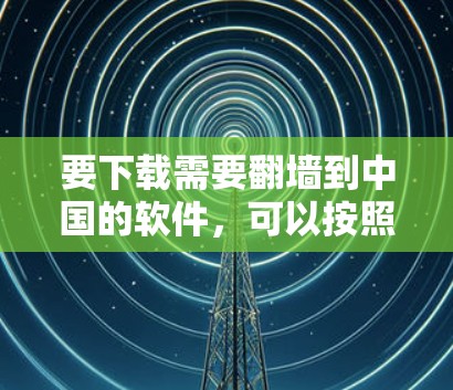 要下载需要<strong>翻墙</strong>到中国的软件，可以按照以下步骤进行