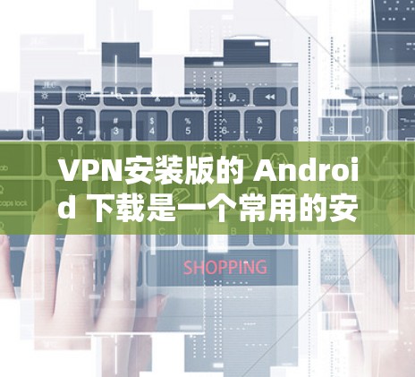 VPN安装版的 Android 下载是一个常用的安全措施，以保护您的设备免受恶意软件的感染。以下是一些常见的VPN安装版软件推荐，供您参考