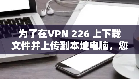 为了在VPN 226 上下载文件并上传到本地电脑，您可以按照以下步骤操作