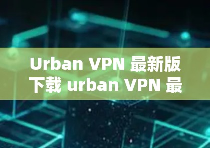 Urban VPN 最新版下载 urban VPN 最新功能介绍