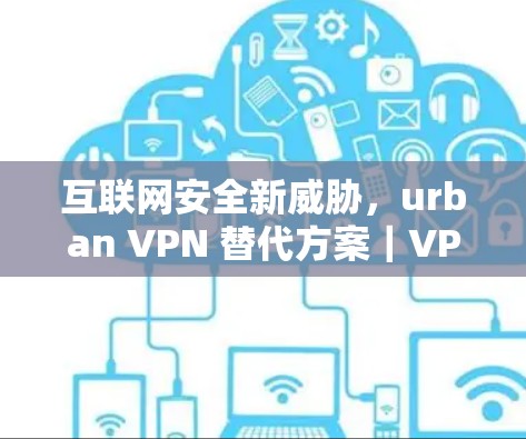 互联网安全新威胁，urban VPN 替代方案｜VPN工具比较