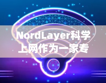 NordLayer<strong>科学上网</strong>作为一家专注于提供无接触式VPN服务的公司，其VPN访问体验可以从以下几个方面进行分析