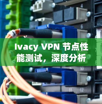 Ivacy VPN 节点性能测试，深度分析与优化建议