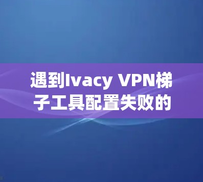 遇到Ivacy VPN<strong>梯子</strong>工具配置失败的情况，可以按照以下步骤逐一排查和解决