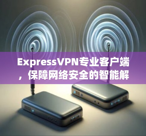 ExpressVPN专业客户端，保障网络安全的智能解决方案