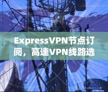 ExpressVPN节点订阅，高速VPN线路选择与优化